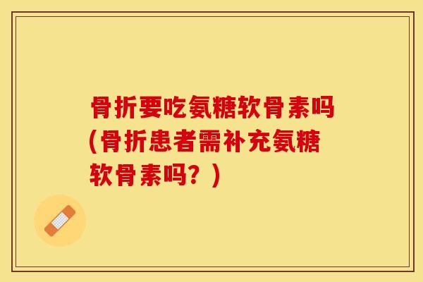 骨折要吃氨糖软骨素吗(骨折患者需补充氨糖软骨素吗？)