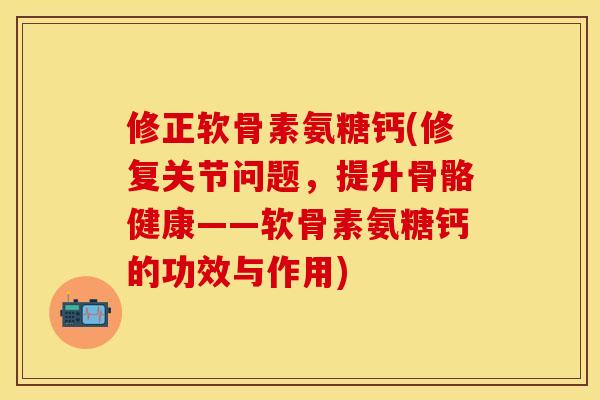 修正软骨素氨糖钙(修复关节问题，提升骨骼健康——软骨素氨糖钙的功效与作用)-第1张图片-关节保镖
