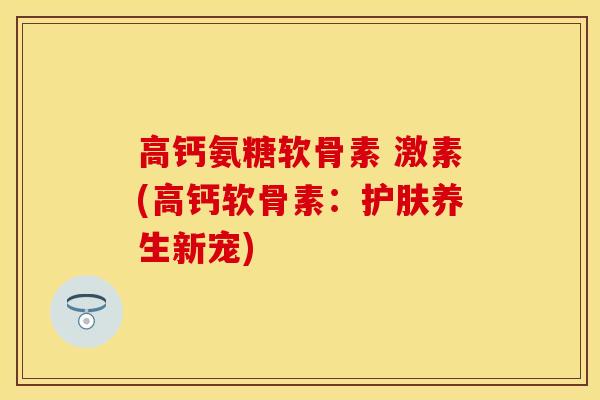 高钙氨糖软骨素 激素(高钙软骨素：护肤养生新宠)