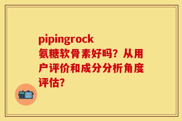 pipingrock氨糖软骨素好吗？从用户评价和成分分析角度评估？