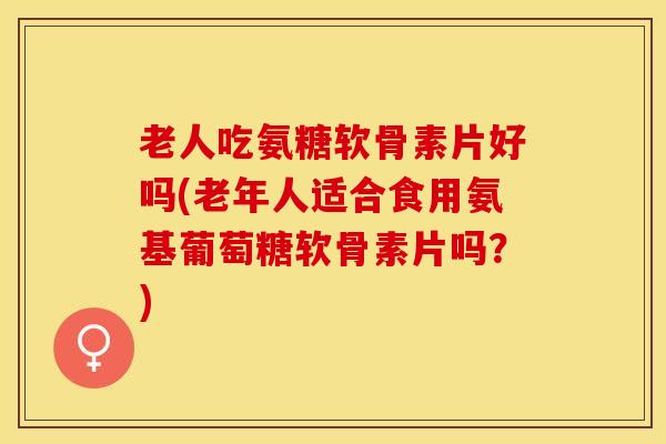 老人吃氨糖软骨素片好吗(老年人适合食用氨基葡萄糖软骨素片吗？)
