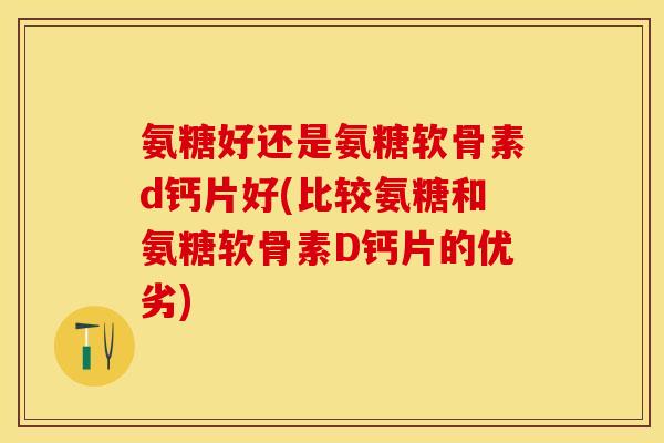 氨糖好还是氨糖软骨素d钙片好(比较氨糖和氨糖软骨素D钙片的优劣)
