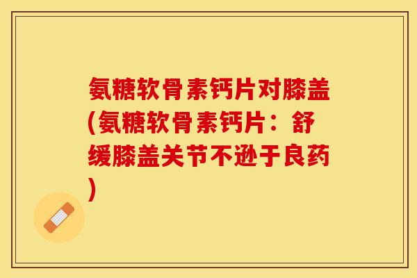 氨糖软骨素钙片对膝盖(氨糖软骨素钙片：舒缓膝盖关节不逊于良药)