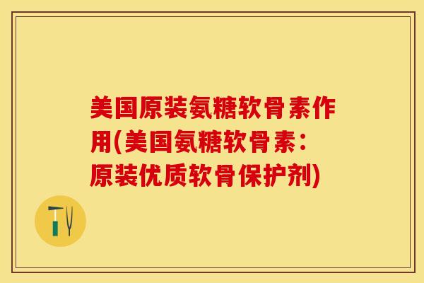 美国原装氨糖软骨素作用(美国氨糖软骨素：原装优质软骨保护剂)