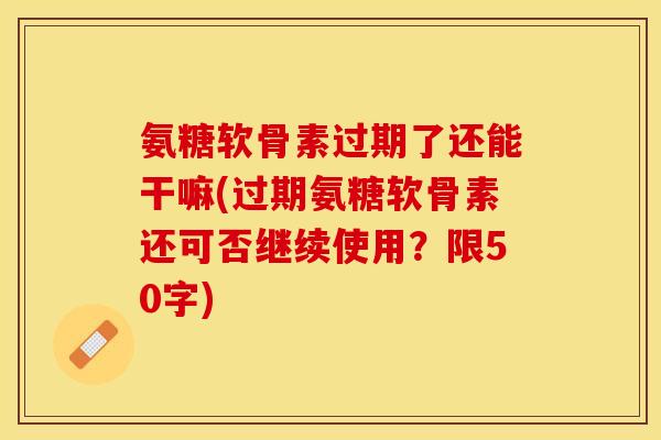 氨糖软骨素过期了还能干嘛？过期氨糖软骨素还可否继续使用？