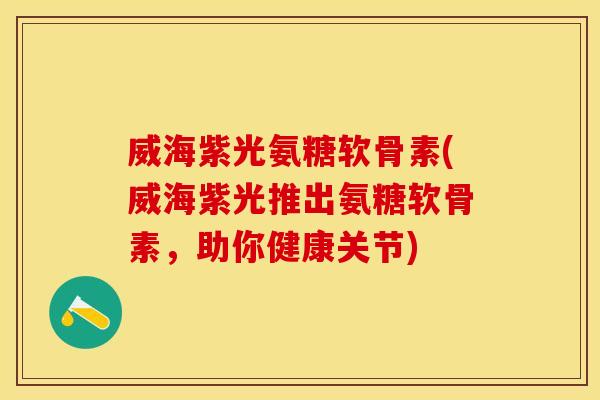 威海紫光氨糖软骨素(威海紫光推出氨糖软骨素，助你健康关节)