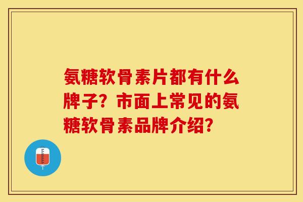 氨糖软骨素片都有什么牌子？市面上常见的氨糖软骨素品牌介绍？