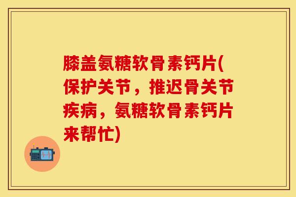膝盖氨糖软骨素钙片(保护关节，推迟骨关节疾病，氨糖软骨素钙片来帮忙)