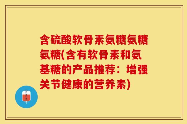 含硫酸软骨素氨糖氨糖氨糖(含有软骨素和氨基糖的产品推荐：增强关节健康的营养素)