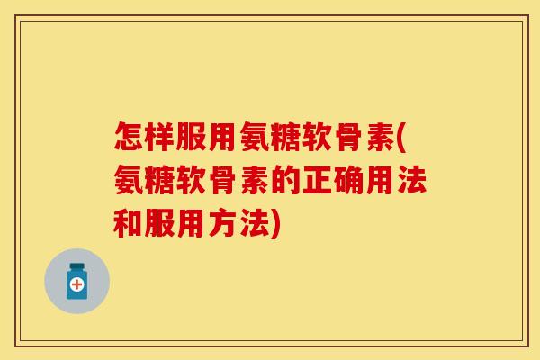 怎样服用氨糖软骨素(氨糖软骨素的正确用法和服用方法)