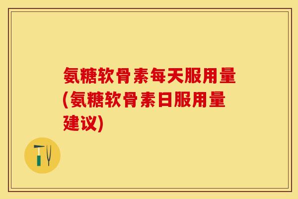 氨糖软骨素每天服用量(氨糖软骨素日服用量建议)