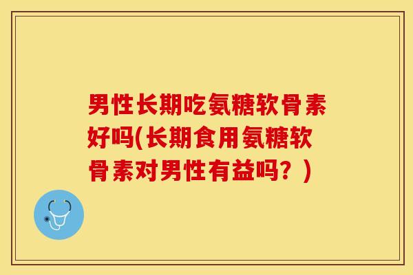 男性长期吃氨糖软骨素好吗(长期食用氨糖软骨素对男性有益吗？)