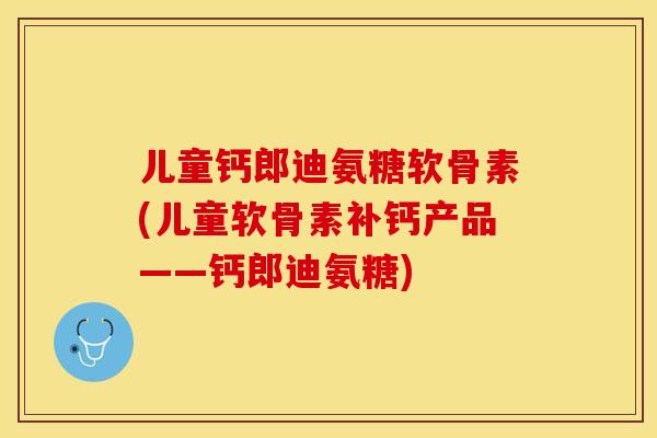 儿童钙郎迪氨糖软骨素(儿童软骨素补钙产品——钙郎迪氨糖)