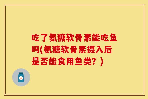 吃了氨糖软骨素能吃鱼吗(氨糖软骨素摄入后是否能食用鱼类？)