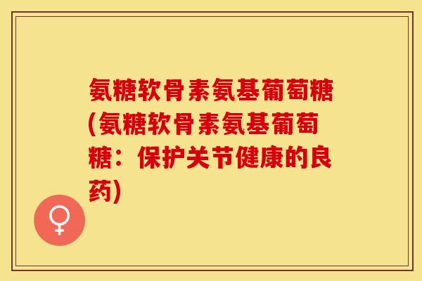 氨糖软骨素氨基葡萄糖(氨糖软骨素氨基葡萄糖:保护关节健康的良药)-第1张图片-关节保镖 氨糖软骨素氨基葡萄糖(氨糖软骨素氨基葡萄糖:保护关节健康的良药)-第1张图片-关节保镖