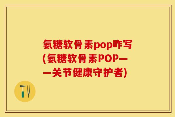氨糖软骨素pop咋写(氨糖软骨素POP——关节健康守护者)