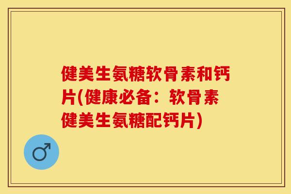 健美生氨糖软骨素和钙片(健康必备：软骨素健美生氨糖配钙片)