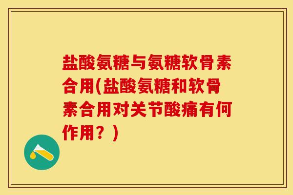 盐酸氨糖与氨糖软骨素合用(盐酸氨糖和软骨素合用对关节酸痛有何作用？)