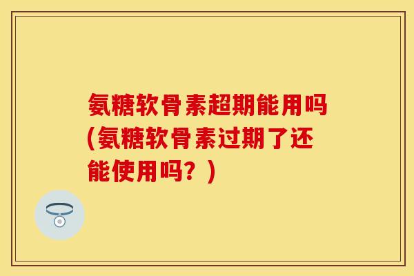 氨糖软骨素超期能用吗(氨糖软骨素过期了还能使用吗？)
