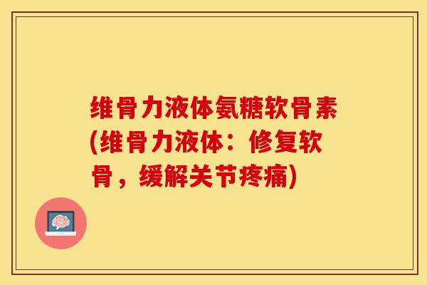 维骨力液体氨糖软骨素(维骨力液体：修复软骨，缓解关节疼痛)