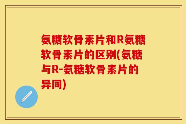 氨糖软骨素片和R氨糖软骨素片的区别(氨糖与R-氨糖软骨素片的异同)