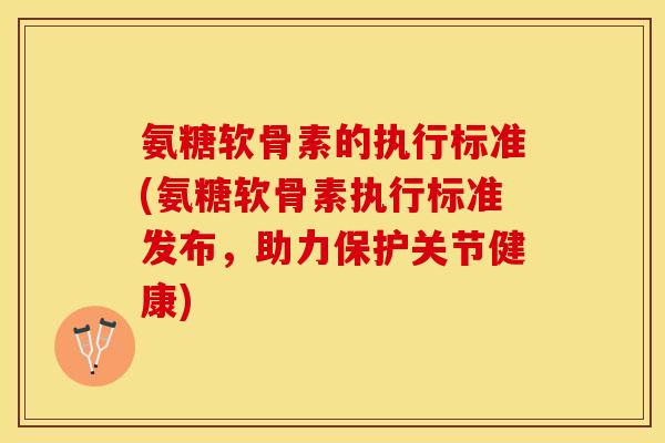 氨糖软骨素的执行标准(氨糖软骨素执行标准发布，助力保护关节健康)