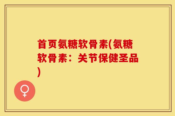 首页氨糖软骨素(氨糖软骨素：关节保健圣品)