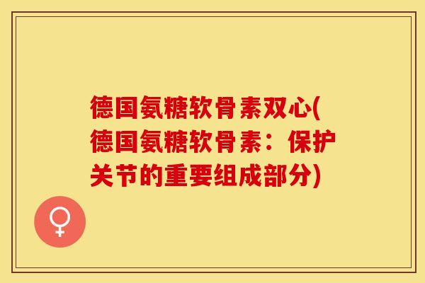 德国氨糖软骨素双心(德国氨糖软骨素：保护关节的重要组成部分)-第1张图片-关节保镖
