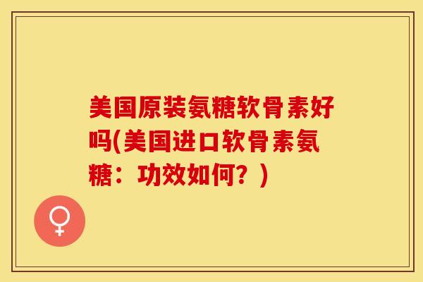 美国原装氨糖软骨素好吗(美国进口软骨素氨糖：功效如何？)