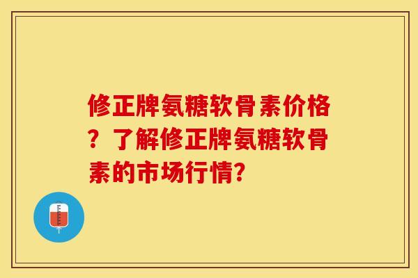 修正牌氨糖软骨素价格？了解修正牌氨糖软骨素的市场行情？