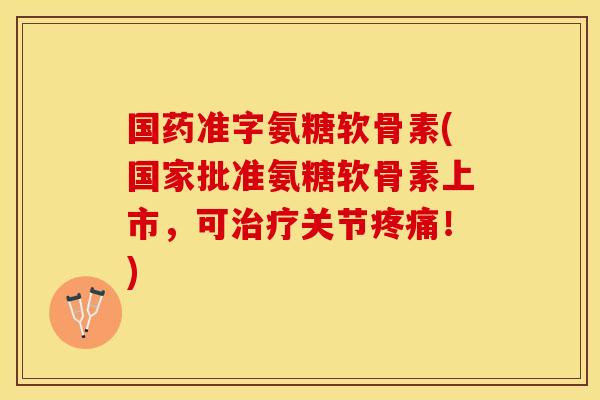 国药准字氨糖软骨素(国家批准氨糖软骨素上市，可治疗关节疼痛！)