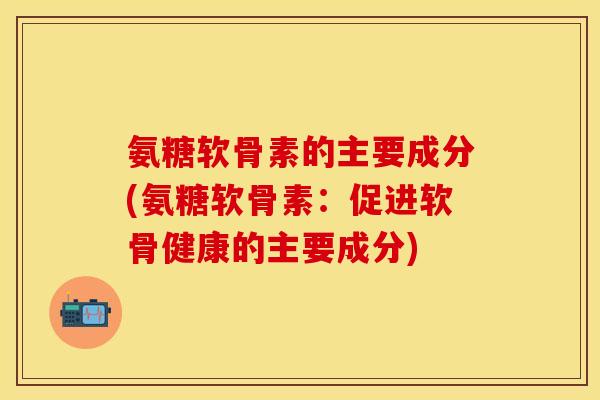 氨糖软骨素的主要成分(氨糖软骨素：促进软骨健康的主要成分)