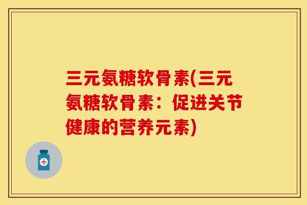 三元氨糖软骨素(三元氨糖软骨素：促进关节健康的营养元素)-第1张图片-关节保镖
