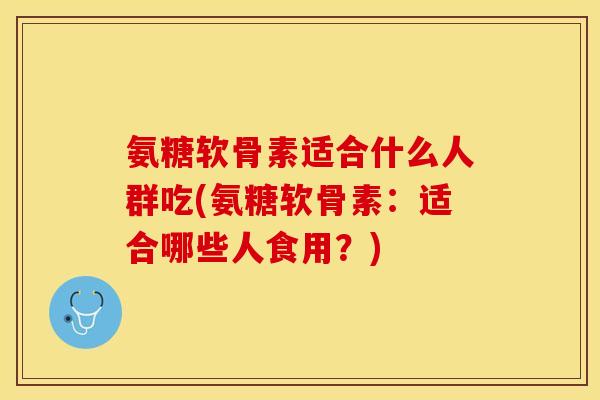 氨糖软骨素适合什么人群吃(氨糖软骨素:适合哪些人食用?)-第1张图片-关节保镖 氨糖软骨素适合什么人群吃(氨糖软骨素:适合哪些人食用?)-第1张图片-关节保镖