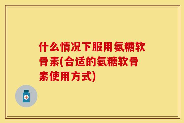 什么情况下服用氨糖软骨素(合适的氨糖软骨素使用方式)