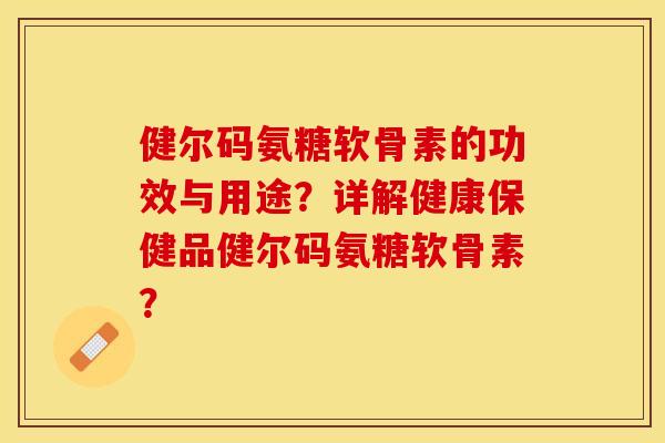 健尔码氨糖软骨素的功效与用途？详解健康保健品健尔码氨糖软骨素？