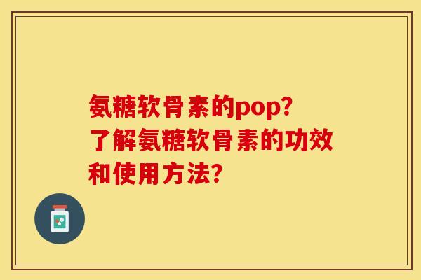 氨糖软骨素的pop？了解氨糖软骨素的功效和使用方法？