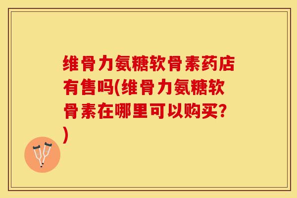 维骨力氨糖软骨素药店有售吗(维骨力氨糖软骨素在哪里可以购买？)