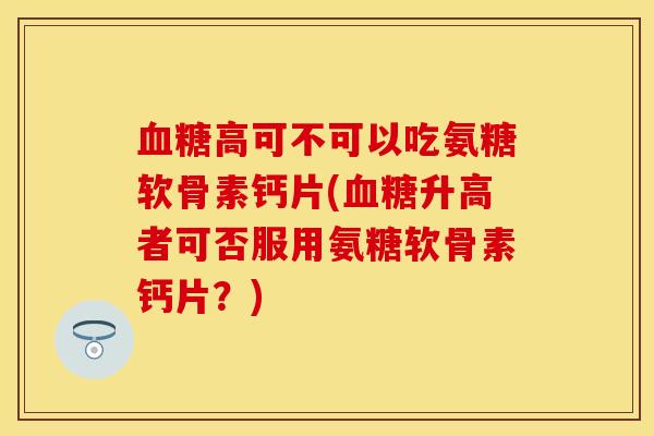 血糖高可不可以吃氨糖软骨素钙片(血糖升高者可否服用氨糖软骨素钙片？)