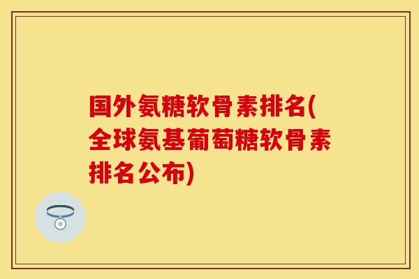 国外氨糖软骨素排名(全球氨基葡萄糖软骨素排名公布)