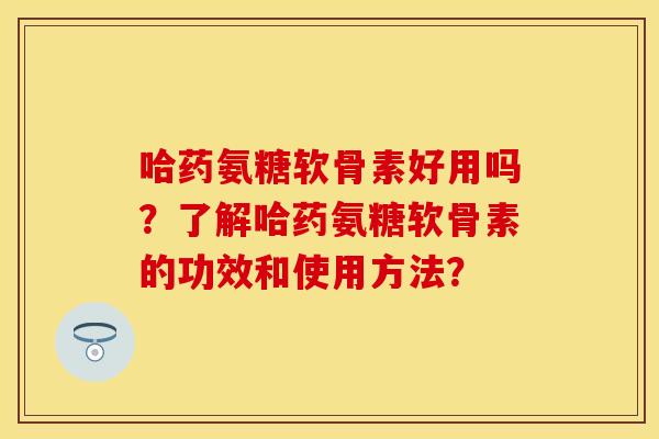哈药氨糖软骨素好用吗？了解哈药氨糖软骨素的功效和使用方法？