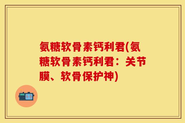 氨糖软骨素钙利君(氨糖软骨素钙利君：关节膜、软骨保护神)