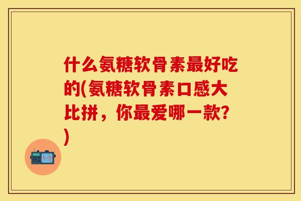 什么氨糖软骨素最好吃的(氨糖软骨素口感大比拼，你最爱哪一款？)