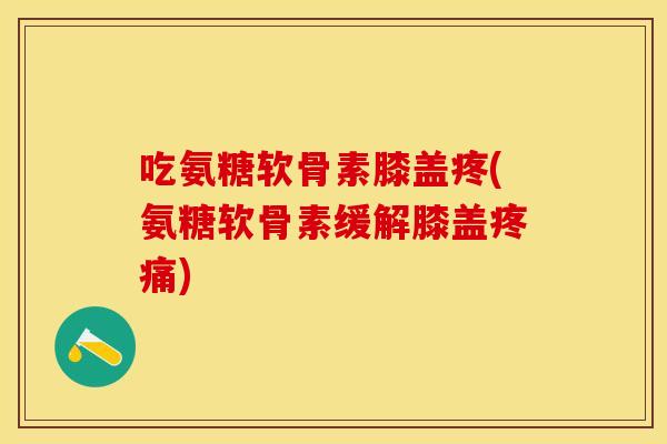 吃氨糖软骨素膝盖疼(氨糖软骨素缓解膝盖疼痛)