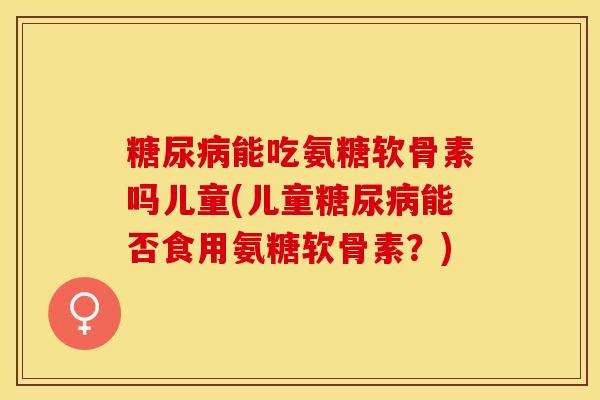 糖尿病能吃氨糖软骨素吗儿童(儿童糖尿病能否食用氨糖软骨素？)