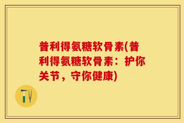 普利得氨糖软骨素(普利得氨糖软骨素：护你关节，守你健康)