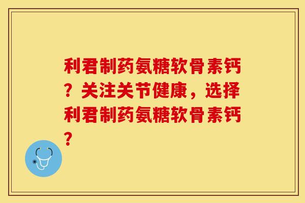 利君制药氨糖软骨素钙？关注关节健康，选择利君制药氨糖软骨素钙？-第1张图片-关节保镖