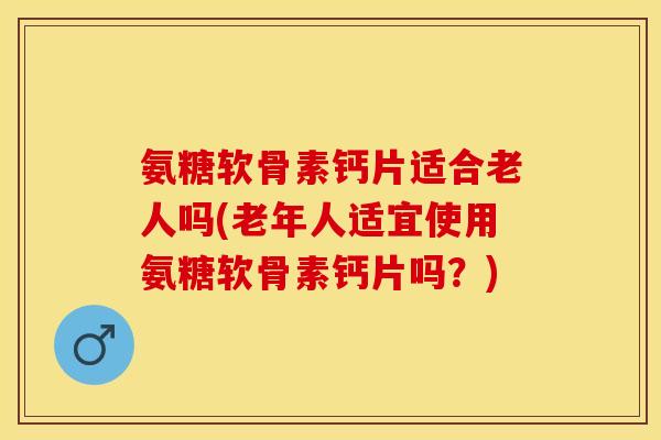 氨糖软骨素钙片适合老人吗(老年人适宜使用氨糖软骨素钙片吗？)