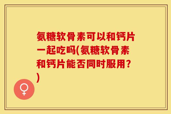 氨糖软骨素可以和钙片一起吃吗(氨糖软骨素和钙片能否同时服用？)