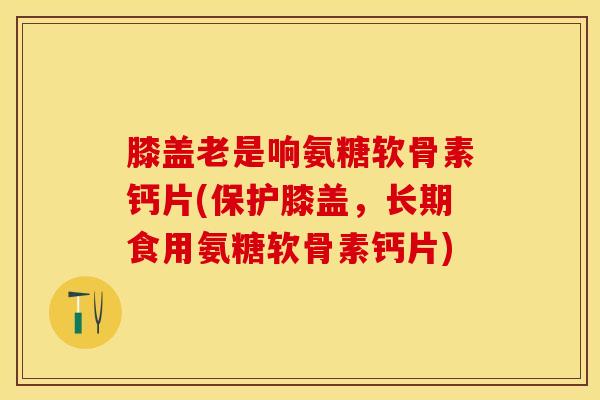 膝盖老是响氨糖软骨素钙片(保护膝盖，长期食用氨糖软骨素钙片)-第1张图片-关节保镖